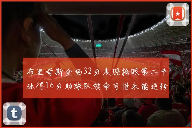 布里奇斯全场32分表现抢眼第二节独得16分助球队续命可惜未能逆转胜局