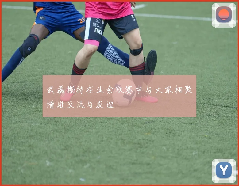 武磊期待在业余联赛中与大家相聚增进交流与友谊