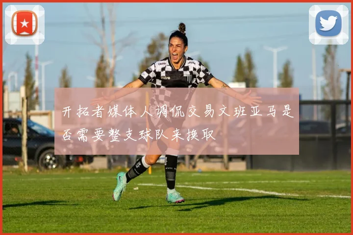 开拓者媒体人调侃交易文班亚马是否需要整支球队来换取