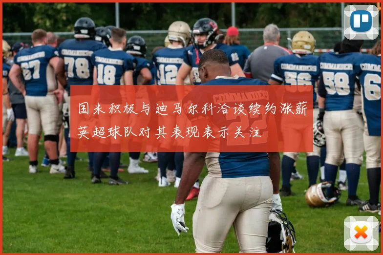 国米积极与迪马尔科洽谈续约涨薪英超球队对其表现表示关注