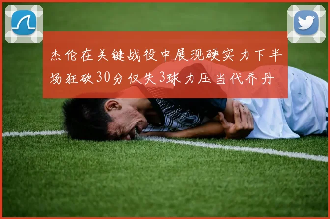 杰伦在关键战役中展现硬实力下半场狂砍30分仅失3球力压当代乔丹