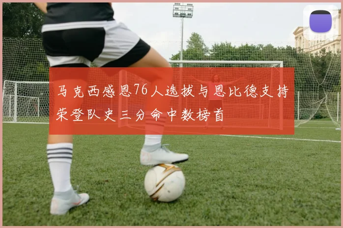 马克西感恩76人选拔与恩比德支持荣登队史三分命中数榜首