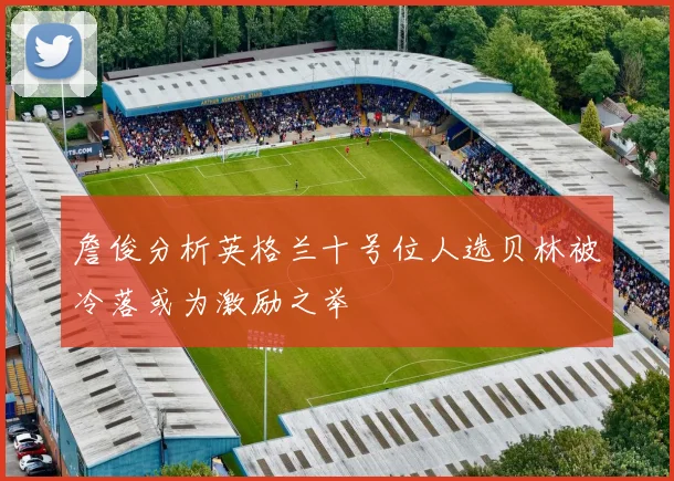 詹俊分析英格兰十号位人选贝林被冷落或为激励之举
