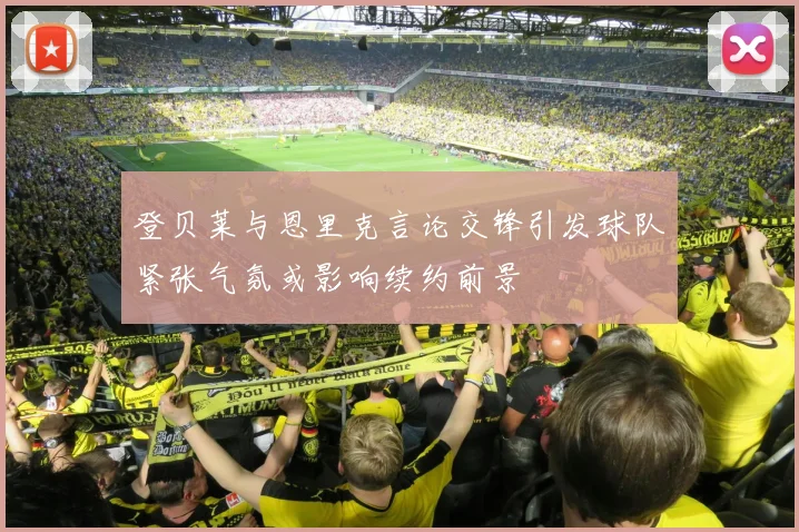 登贝莱与恩里克言论交锋引发球队紧张气氛或影响续约前景