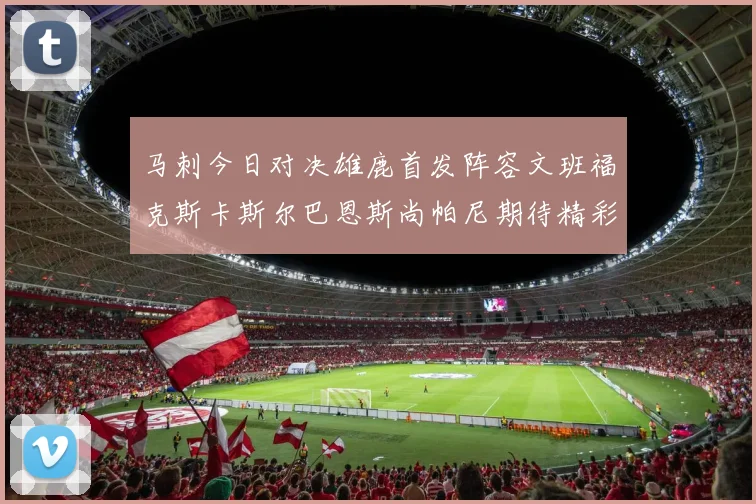 马刺今日对决雄鹿首发阵容文班福克斯卡斯尔巴恩斯尚帕尼期待精彩表现