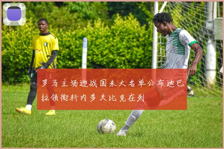罗马主场迎战国米大名单公布迪巴拉领衔科内多夫比克在列