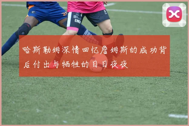 哈斯勒姆深情回忆詹姆斯的成功背后付出与牺牲的日日夜夜