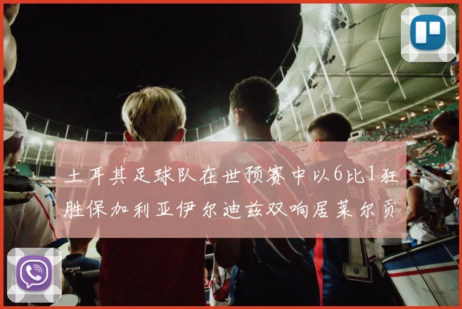 土耳其足球队在世预赛中以6比1狂胜保加利亚伊尔迪兹双响居莱尔贡献进球与助攻