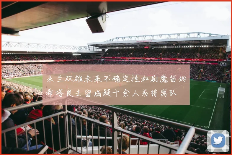 米兰双雄未来不确定性加剧魔笛姆希塔良去留成疑十余人或将离队