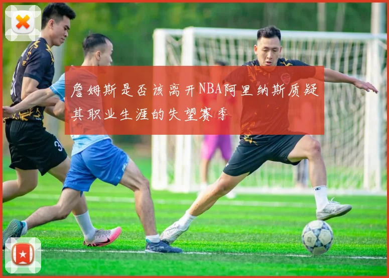 詹姆斯是否该离开NBA阿里纳斯质疑其职业生涯的失望赛季