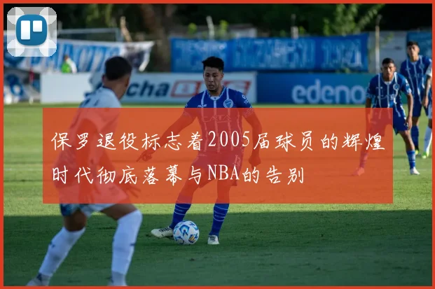 保罗退役标志着2005届球员的辉煌时代彻底落幕与NBA的告别