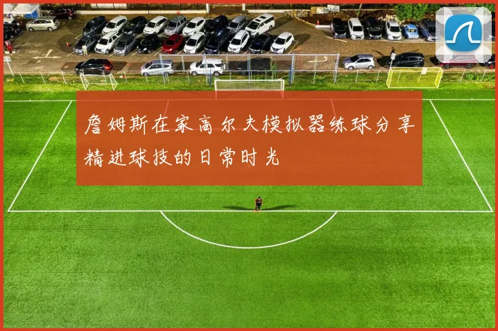 詹姆斯在家高尔夫模拟器练球分享精进球技的日常时光