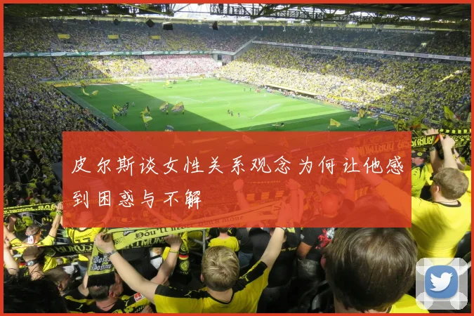 皮尔斯谈女性关系观念为何让他感到困惑与不解