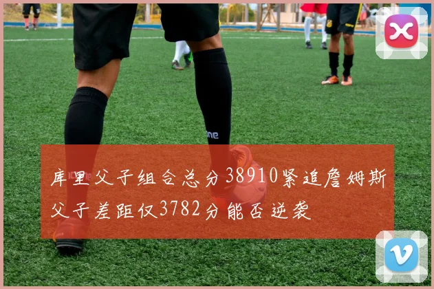 库里父子组合总分38910紧追詹姆斯父子差距仅3782分能否逆袭